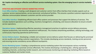 Q4. Explain developing an effective and efficient service marketing system. Give the emerging issues in service marketing
mix.
EFFECTIVE AND EFFICIENT SERVICE MARKETING SYSTEM
Front Office Interface: Creating a well-designed and customer-centric front office interface that includes aspects such as
customer service representatives, service personnel, and physical facilities. This ensures a positive customer experience and
effective communication between customers and the service provider.
Back Office Interface: Establishing efficient back-office systems and processes that support the delivery of services. This
includes backend operations such as billing, inventory management, scheduling, and resource allocation to ensure smooth
service operations.
Operations System: Implementing effective operations management practices to optimize service delivery processes,
improve productivity, and minimize operational inefficiencies. This involves streamlining workflows, utilizing technology, and
continuously improving operational performance.
Service Delivery System: Developing a reliable and consistent service delivery system that focuses on delivering the promised
service quality and meeting customer expectations. This includes developing service standards, training service personnel,
and ensuring service consistency across different touchpoints.
Service Marketing System: Creating a comprehensive service marketing system that encompasses various marketing
strategies and tactics to promote services effectively. This involves developing a marketing plan, utilizing appropriate
marketing channels, conducting market research, and continuously monitoring and adjusting marketing efforts based on
customer feedback and market trends.
 