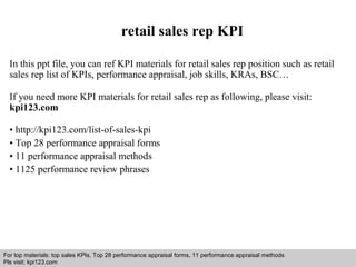 retail sales rep KPI 
In this ppt file, you can ref KPI materials for retail sales rep position such as retail 
sales rep list of KPIs, performance appraisal, job skills, KRAs, BSC… 
If you need more KPI materials for retail sales rep as following, please visit: 
kpi123.com 
• http://kpi123.com/list-of-sales-kpi 
• Top 28 performance appraisal forms 
• 11 performance appraisal methods 
• 1125 performance review phrases 
For top materials: top sales KPIs, Top 28 performance appraisal forms, 11 performance appraisal methods 
Pls visit: kpi123.com 
Interview questions and answers – free download/ pdf and ppt file 
 
