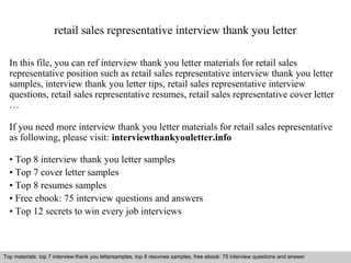 retail sales representative interview thank you letter 
In this file, you can ref interview thank you letter materials for retail sales 
representative position such as retail sales representative interview thank you letter 
samples, interview thank you letter tips, retail sales representative interview 
questions, retail sales representative resumes, retail sales representative cover letter 
… 
If you need more interview thank you letter materials for retail sales representative 
as following, please visit: interviewthankyouletter.info 
• Top 8 interview thank you letter samples 
• Top 7 cover letter samples 
• Top 8 resumes samples 
• Free ebook: 75 interview questions and answers 
• Top 12 secrets to win every job interviews 
Top materials: top 7 interview thank you lettersamples, top 8 resumes samples, free ebook: 75 interview questions and answer 
Interview questions and answers – free download/ pdf and ppt file 
 