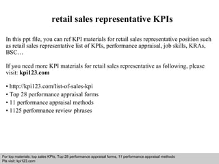retail sales representative KPIs 
In this ppt file, you can ref KPI materials for retail sales representative position such 
as retail sales representative list of KPIs, performance appraisal, job skills, KRAs, 
BSC… 
If you need more KPI materials for retail sales representative as following, please 
visit: kpi123.com 
• http://kpi123.com/list-of-sales-kpi 
• Top 28 performance appraisal forms 
• 11 performance appraisal methods 
• 1125 performance review phrases 
For top materials: top sales KPIs, Top 28 performance appraisal forms, 11 performance appraisal methods 
Pls visit: kpi123.com 
Interview questions and answers – free download/ pdf and ppt file 
 