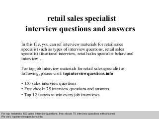 retail sales specialist 
interview questions and answers 
In this file, you can ref interview materials for retail sales 
specialist such as types of interview questions, retail sales 
specialist situational interview, retail sales specialist behavioral 
interview… 
For top job interview materials for retail sales specialist as 
following, please visit: topinterviewquestions.info 
• 150 sales interview questions 
• Free ebook: 75 interview questions and answers 
• Top 12 secrets to win every job interviews 
For top materials: 150 sales interview questions, free ebook: 75 interview questions with answers 
Pls visit: topinterviewquesitons.info 
Interview questions and answers – free download/ pdf and ppt file 
 