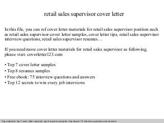 retail sales supervisor cover letter 
In this file, you can ref cover letter materials for retail sales supervisor position such 
as retail sales supervisor cover letter samples, cover letter tips, retail sales supervisor 
interview questions, retail sales supervisor resumes… 
If you need more cover letter materials for retail sales supervisor as following, 
please visit: coverletter123.com 
• Top 7 cover letter samples 
• Top 8 resumes samples 
• Free ebook: 75 interview questions and answers 
• Top 12 secrets to win every job interviews 
Top materials: top 7 cover letter samples, top 8 Interview resumes samples, questions free and ebook: answers 75 – interview free download/ questions pdf and answers 
ppt file 
 