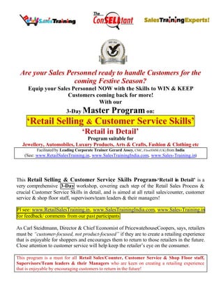Are your Sales Personnel ready to handle Customers for the
coming Festive Season?
Equip your Sales Personnel NOW with the Skills to WIN & KEEP
Customers coming back for more!
With our
3-Day Master Program on:
‘Retail Selling & Customer Service Skills’
‘Retail in Detail’
Program suitable for
Jewellery, Automobiles, Luxury Products, Arts & Crafts, Fashion & Clothing etc
Facilitated by Leading Corporate Trainer: Gerard Assey, CMC, FInstSMM (UK) from India
(See: www.RetailSalesTraining.in, www.SalesTrainingIndia.com, www.Sales-Training.in)
This Retail Selling & Customer Service Skills Program-‘Retail in Detail’ is a
very comprehensive 3-Day workshop, covering each step of the Retail Sales Process &
crucial Customer Service Skills in detail, and is aimed at all retail sales/counter, customer
service & shop floor staff, supervisors/team leaders & their managers!
Pl see: www.RetailSalesTraining.in, www.SalesTrainingIndia.com, www.Sales-Training.in
for feedback/ comments from our past participants
As Carl Steidtmann, Director & Chief Economist of PricewatehouseCoopers, says, retailers
must be “customer-focused, not product-focused” if they are to create a retailing experience
that is enjoyable for shoppers and encourages them to return to those retailers in the future.
Close attention to customer service will help keep the retailer’s eye on the consumer.
This program is a must for all Retail Sales/Counter, Customer Service & Shop Floor staff,
Supervisors/Team leaders & their Managers who are keen on creating a retailing experience
that is enjoyable by encouraging customers to return in the future!
 