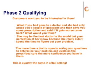 Phase 2 Qualifying Customers want you to be interested in them! What if you had gone to a doctor and she had only asked you a couple of questions and then gave you some prescription and said if it gets worse come back? What would you think? She may be the best doctor in the world but your perception of her is low because she really didn’t spend the time to figure out your problem.  The more time a doctor spends asking you questions to determine your problem and explains the prescribed cure the more confidence you have in them. This is exactly the same in retail selling!  