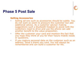 Phase 5 Post Sale Selling Accessories Selling ad-ons such as accessories should be subtle. You do not want so seem to pressure the customer but add additional advice. As a customer advisor making suggestions such a bluetooth headset to assist with the customers need to drive and use the phone can add another benefit to the value proposition.  Offer the customer your card and mention the fact that you hope they think of you for their future mobile needs or questions.  If you capture personal data on the customer such as an address. Send a thank you card. You will always be remembered and can build a customer for life. 