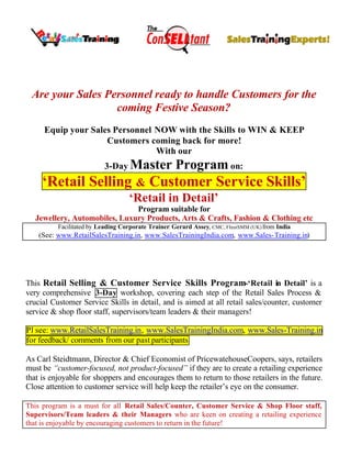 Are your Sales Personnel ready to handle Customers for the
                  coming Festive Season?
     Equip your Sales Personnel NOW with the Skills to WIN & KEEP
                    Customers coming back for more!
                                With our
                          3-Day Master              Program on:
     ‘Retail Selling & Customer Service Skills’
                                   ‘Retail in Detail’
                              Program suitable for
  Jewellery, Automobiles, Luxury Products, Arts & Crafts, Fashion & Clothing etc
          Facilitated by Leading Corporate Trainer: Gerard Assey, CMC, FInstSMM (UK) from India
    (See: www.RetailSalesTraining.in, www.SalesTrainingIndia.com, www.Sales-Training.in)




This Retail Selling & Customer Service Skills Program-‘Retail in Detail’ is a
very comprehensive 3-Day workshop, covering each step of the Retail Sales Process &
crucial Customer Service Skills in detail, and is aimed at all retail sales/counter, customer
service & shop floor staff, supervisors/team leaders & their managers!

Pl see: www.RetailSalesTraining.in, www.SalesTrainingIndia.com, www.Sales-Training.in
for feedback/ comments from our past participants

As Carl Steidtmann, Director & Chief Economist of PricewatehouseCoopers, says, retailers
must be “customer-focused, not product-focused” if they are to create a retailing experience
that is enjoyable for shoppers and encourages them to return to those retailers in the future.
Close attention to customer service will help keep the retailer’s eye on the consumer.

This program is a must for all Retail Sales/Counter, Customer Service & Shop Floor staff,
Supervisors/Team leaders & their Managers who are keen on creating a retailing experience
that is enjoyable by encouraging customers to return in the future!
 