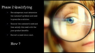 How?
 Thesalespersonmustdetermine
thecustomer’s problemandneed
toprescribeasolution.
 Uncoverthecustomer’s needand
thensatisfythisneedwiththe
yourproductbenefits
 Convertaneedintoawant.
Phase2Qualifying
 