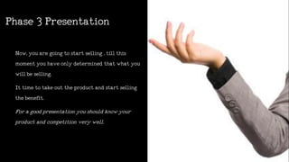 Phase3Presentation
Now,youaregoingtostartselling,tillthis
momentyouhaveonlydeterminedthatwhatyou
willbeselling.
Ittimetotakeouttheproductandstartselling
thebenefit.
Foragoodpresentationyoushouldknowyour
productandcompetitionverywell.
 