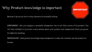 WhyProductknowledgeisimportant
Becauseitgivesyouthetwokeyelementsofsuccessful selling.
CONFIDENCE - Can you imagine a successful salesperson who is not fully aware of his product. You
will feel confident if you know every details about your product and competitors. Gives you power
forobjectionhandling
ENTHUSIASM -Goodproductknowledgehelpssalespersontomakethecustomerseetheproductas
hesees.
 