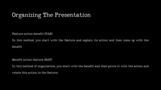 OrganizingThePresentation
Featureactionbenefit(FAB)
In this method, you start with the feature and explain its action and then come up with the
benefit
Benefitactionfeature(BAF)
In this method of organization, you start with the benefit and then prove it with the action and
relatethisactiontothefeature.
 