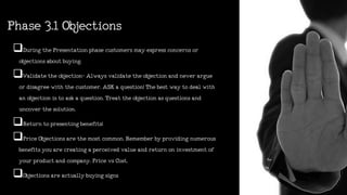 Phase3.1Objections
DuringthePresentationphasecustomersmayexpressconcernsor
objectionsaboutbuying.
Validatetheobjection-Alwaysvalidatetheobjectionandneverargue
ordisagreewiththecustomer.ASKaquestion!Thebestwaytodealwith
anobjectionistoaskaquestion.Treattheobjectionasquestionsand
uncoverthesolution.
Returntopresentingbenefits!
PriceObjectionsarethemostcommon.Rememberbyprovidingnumerous
benefitsyouarecreatingaperceivedvalueandreturnoninvestmentof
yourproductandcompany.PricevsCost.
Objectionsareactuallybuyingsigns
 