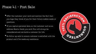 Phase4.1-PostSale
•Offerthecustomeryourcardandmentionthefactthat
youhopetheythinkofyoufortheirfuturemobileneedsor
questions.
•Ifyoucapturepersonaldataonthecustomersuchasan
address.Sendathankyoucard.Youwillalwaysbe
rememberedandcanbuildacustomerforlife.
•Dofollowupcallstoensurecustomerissatisfiedwiththe
productandifheneedsanyassistance.
 