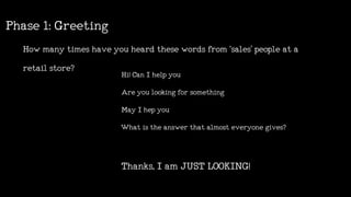 Howmanytimeshaveyouheardthesewordsfrom‘sales’peopleata
retailstore?
Phase1:Greeting
Hi!CanIhelpyou
Areyoulookingforsomething
MayIhepyou
Whatistheanswerthatalmosteveryonegives?
Thanks,IamJUSTLOOKING!
 