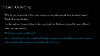 Whydoyouthinkmostofthetimes thesegreetings always endwiththesameanswer?
Thanks,Iamjustlooking.
Maybecustomerisnotwillingtoshareortrustyou.Customerthinksthatyouwillonly
pushyourownproduct.
Whatshallbedoneinthiscase?
Neverstraightawayjumptosalespitch.Alwaysgreetandstartwithageneraldiscussion
andunderstandthecustomerneedandbrandpreference.
Phase1:Greeting
 