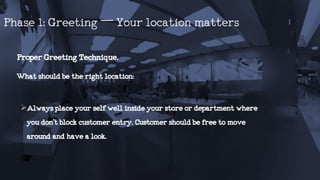 ProperGreetingTechnique.
Whatshouldbetherightlocation:
Alwaysplaceyourselfwellinsideyourstoreordepartmentwhere
youdon’tblockcustomerentry.Customershouldbefreetomove
aroundandhavealook.
Phase1:Greeting–Yourlocationmatters
 