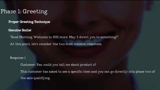 ProperGreetingTechnique
GenuineSmile!
“GoodMorning,WelcometoXYZstore.MayIdirectyoutosomething?”
Atthispoint,let’sconsiderthetwomostcommonresponses.
Response1
Customer:Yes,couldyoutellmeaboutproductx?
Thiscustomerhasaskedtoseeaspecificitemandyoucangodirectly intophasetwoof
thesalequalifying.
Phase1:Greeting
 