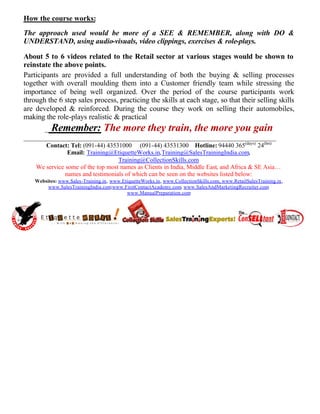 How the course works:
The approach used would be more of a SEE & REMEMBER, along with DO &
UNDERSTAND, using audio-visuals, video clippings, exercises & role-plays.

About 5 to 6 videos related to the Retail sector at various stages would be shown to
reinstate the above points.
Participants are provided a full understanding of both the buying & selling processes
together with overall moulding them into a Customer friendly team while stressing the
importance of being well organized. Over the period of the course participants work
through the 6 step sales process, practicing the skills at each stage, so that their selling skills
are developed & reinforced. During the course they work on selling their automobiles,
making the role-plays realistic & practical
      _ Remember: The more they train, the more you gain
_____________________________________________________________________
       Contact: Tel: (091-44) 43531000 (091-44) 43531300 Hotline: 94440 365(days) 24(hrs)
                Email: Training@EtiquetteWorks.in,Training@SalesTrainingIndia.com,
                                   Training@CollectionSkills.com
    We service some of the top most names as Clients in India, Middle East, and Africa & SE Asia…
               names and testimonials of which can be seen on the websites listed below:
    Websites: www.Sales-Training.in, www.EtiquetteWorks.in, www.CollectionSkills.com, www.RetailSalesTraining.in,
         www.SalesTrainingIndia.com  ,www.FirstContactAcademy.com, www.SalesAndMarketingRecruiter.com     ,
                                           www.ManualPreparation.com
 