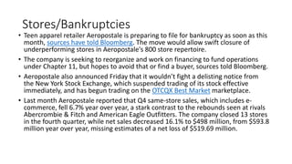 Stores/Bankruptcies
• Teen apparel retailer Aeropostale is preparing to file for bankruptcy as soon as this
month, sources have told Bloomberg. The move would allow swift closure of
underperforming stores in Aeropostale's 800 store repertoire.
• The company is seeking to reorganize and work on financing to fund operations
under Chapter 11, but hopes to avoid that or find a buyer, sources told Bloomberg.
• Aeropostale also announced Friday that it wouldn’t fight a delisting notice from
the New York Stock Exchange, which suspended trading of its stock effective
immediately, and has begun trading on the OTCQX Best Market marketplace.
• Last month Aeropostale reported that Q4 same-store sales, which includes e-
commerce, fell 6.7% year over year, a stark contrast to the rebounds seen at rivals
Abercrombie & Fitch and American Eagle Outfitters. The company closed 13 stores
in the fourth quarter, while net sales decreased 16.1% to $498 million, from $593.8
million year over year, missing estimates of a net loss of $519.69 million.
 