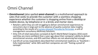 Omni Channel
• Omnichannel (also spelled omni-channel) is a multichannel approach to
sales that seeks to provide the customer with a seamless shopping
experience whether the customer is shopping online from a desktop or
mobile device, by telephone or in a bricks and mortar store.
• Retailers admit they are still struggling to deliver omnichannel experiences to
consumers due in large part to the absence of quality customer data insights,
according to the results of a survey released Thursday by Periscope, a unit of
management consultancy McKinsey Solutions.
• Only 21% of retail executives surveyed at April’s World Retail Congress 2016 event
said they are more confident than a year ago about their company’s ability to deliver
omnichannel services, and 45% said their efforts are not advancing fast enough.
• Just 6% of survey respondents described their omnichannel readiness as “Excellent—
fully implemented,” while 36% said their companies are still “Testing a proof of
concept.”
 