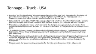 Tonnage – Truck - USA
• American Trucking Associations’ advanced seasonally adjusted For-Hire Truck Tonnage Index decreased 4.5
percent in March, following a 7.2 percent surge during February. In March, the index equaled 137.6
(2000=100), down from 144 in February. February’s level is an all-time high.
• Compared with March 2015, the SA index was up 2.2 percent, which was down from February’s 8.6 percent
year-over-year gain. Year-to-date, compared with the same period in 2015, tonnage was up 3.9 percent.
• The not seasonally adjusted index, which represents the change in tonnage actually hauled by the fleets
before any seasonal adjustment, equaled 142.1 in March, which was 10.2 percent above the previous month
(129).
• “As expected, tonnage came back to earth in March from the jump in February,” said ATA Chief Economist
Bob Costello. “These things tend to correct, and March took back more than half of the surprisingly large
gain in February.
• “The freight economy continues to be mixed, with housing and consumer spending generally giving support
to tonnage, while new fracking activity and factory output being drags,” he said. “In addition, freight
volumes are softer than the overall economy because of the current inventory overhang throughout the
supply chain.”
• The decrease is the largest monthly contraction for the index since September 2012 (-5.3 percent).
 