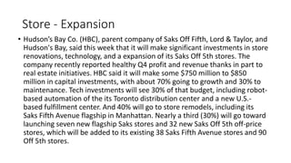 Store - Expansion
• Hudson’s Bay Co. (HBC), parent company of Saks Off Fifth, Lord & Taylor, and
Hudson's Bay, said this week that it will make significant investments in store
renovations, technology, and a expansion of its Saks Off 5th stores. The
company recently reported healthy Q4 profit and revenue thanks in part to
real estate initiatives. HBC said it will make some $750 million to $850
million in capital investments, with about 70% going to growth and 30% to
maintenance. Tech investments will see 30% of that budget, including robot-
based automation of the its Toronto distribution center and a new U.S.-
based fulfillment center. And 40% will go to store remodels, including its
Saks Fifth Avenue flagship in Manhattan. Nearly a third (30%) will go toward
launching seven new flagship Saks stores and 32 new Saks Off 5th off-price
stores, which will be added to its existing 38 Saks Fifth Avenue stores and 90
Off 5th stores.
 