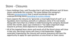 Store - Closures
• Sears Holdings Corp. said Thursday that it will close 68 Kmart and 10 Sears
stores nationwide this summer. The move follows the company’s
February announcement that it would accelerate closings of
underperforming stores,according to a press release.
• Sears expects the closures to “generate a meaningful level of cash” as it
liquidates store inventory and sells or subleases some of its real estate.
Along with more than $1.2 billion in debt financing the company disclosed
earlier this month, Sears says it believes it “has taken important steps
toward its primary 2016 objective to restore profitability.”
• All of the targeted Sears stores and nearly all of the Kmart stores will close
in late July; two Kmart stores will close in mid-September. Eligible
associates impacted by the closures will receive severance and have the
opportunity to apply for open positions at area Kmart or Sears stores
 