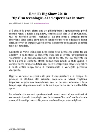 ANDREA	PUERARI	 																																																																												
Retail’s	Big	Show	2018:		
“tips”	su	tecnologie,	AI	ed	esperienza	in	store	
	
post	pubblicato	il	20	Gennaio	2018		su	andreapuerari.com			
	
	
Si	è	chiuso	da	pochi	giorni	uno	dei	più	importanti	appuntamenti	per	il	
mondo	retail,	il	Retail’s	Big	Show,	tenutosi	a	NY	dal	14	al	16	Gennaio.	
Qui	 ho	 raccolto	 alcuni	 “highlights”	 da	 più	 fonti	 e	 articoli:	 molti	
interventi	sono	stati	a	cura	di	tech	vendors	e	molto	si	è	discusso	di	Big	
data,	Internet	of	things	e	AI	e	di	come	si	possono	reinventare	gli	spazi	
fisici	dei	retailers.	
	
L’utilizzo	di	varie	tecnologie	negli	spazi	fisici	penso	che	abbia	tra	gli	
obiettivi	 il	 soddisfare	 la	 crescente	 richiesta	 di	 creare	 un’esperienza	
“seamless”	 e	 di	 personalizzazione	 per	 il	 cliente,	 che	 sia	 coerente	 su	
tutti	 i	 punti	 di	 contatto	 offerti	 dall’azienda	 retail:	 la	 sfida	 quindi	 è	
comprendere	l’impatto	di	tali	aspettative	sempre	più	elevate	e	gestire	
i	 punti	 critici	 lungo	 tutto	 il	 frammentato	 e	 variegato	 percorso	
d’acquisto.	
	
Oggi	 la	 variabile	 determinante	 per	 il	 consumatore	 è	 il	 tempo:	 le	
persone	 si	 affidano	 alle	 aziende,	 imparano	 a	 fidarsi,	 vogliono	
imparare,	 acquisendo	 competenze,	 così	 le	 persone	 valutano	 il	 loro	
tempo,	ogni	singolo	momento	ha	la	sua	importanza,	anche	quello	della	
spesa.	
	
Le	 aziende	 stanno	 così	 sperimentando	 nuovi	 modi	 di	 connettersi	 ai	
consumatori,	ma	la	tecnologia	non	deve	essere	“forzata”	ma	finalizzata	
a	semplificare	il	processo	di	spesa	e	rendere	l’esperienza	migliore.	
	
	
	
	
	
	
	
 