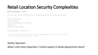 Retail Location Security Complexities
Starter Question -
What is the most important / critical system in foods department store?
Etienne Liebetrau - CISSP
Infrastructure Architect @Woolworths Holdings South Africa, Africa and Australia
Security Consultant
Technical Writer
Solution Deployment Contractor
Researcher
Firewall / UTM collector
Public Speaker – working on it!
The views and opinions expressed in this presentation are my personal ones based on experience in the field.
It is not sanctioned by any 3rd party customer or vendor.
 