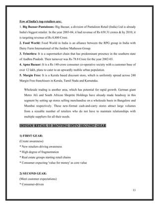 Few of India's top retailers are:
1. Big Bazaar-Pantaloons: Big Bazaar, a division of Pantaloon Retail (India) Ltd is already
India's biggest retailer. In the year 2003-04, it had revenue of Rs 658.31 crores & by 2010; it
is targeting revenue of Rs 8,800 Crore.
2. Food World: Food World in India is an alliance between the RPG group in India with
Dairy Farm International of the Jardine Matheson Group.
3. Trinethra: It is a supermarket chain that has predominant presence in the southern state
of Andhra Pradesh. Their turnover was Rs 78.8 Crore for the year 2002-03.
4. Apna Bazaar: It is a Rs 140-crore consumer co-operative society with a customer base of
over 12 lakh, plans to cater to an upwardly mobile urban population.
5. Margin Free: It is a Kerala based discount store, which is uniformly spread across 240
Margin Free franchisees in Kerala, Tamil Nadu and Karnataka.
Wholesale trading is another area, which has potential for rapid growth. German giant
Metro AG and South African Shoprite Holdings have already made headway in this
segment by setting up stores selling merchandise on a wholesale basis in Bangalore and
Mumbai respectively. These new-format cash-and-carry stores attract large volumes
from a sizeable number of retailers who do not have to maintain relationships with
multiple suppliers for all their needs.
INDIAN RETAIL IS MOVING INTO SECOND GEAR
1) FIRST GEAR:
(Create awareness)
* New retailers driving awareness
* High degree of fragmentation
* Real estate groups starting retail chains
* Consumer expecting 'value for money' as core value
2) SECOND GEAR:
(Meet customer expectations)
* Consumer-driven
11
 