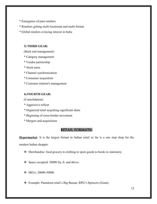 * Emergence of pure retailers
* Retailers getting multi-locational and multi-format
* Global retailers evincing interest in India
3) THIRD GEAR:
(Back end management)
* Category management
* Vendor partnership
* Stock turns
* Channel synchronization
* Consumer acquisition
* Customer relation's management
4) FOURTH GEAR:
(Consolidation)
* Aggressive rollout
* Organized retail acquitting significant share
* Beginning of cross-border movement
* Mergers and acquisitions
RETAIL FORMATS:
Hypermarket: It is the largest format in Indian retail so far is a one stop shop for the
modern Indian shopper.
 Merchandise: food grocery to clothing to spots goods to books to stationery.
 Space occupied: 50000 Sq .ft. and above.
 SKUs: 20000-30000.
 Example: Pantaloon retail’s Big Bazaar, RPG’s Spencers (Giant).
12
 
