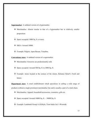 Supermarket: A subdued version of a hypermarket.
 Merchandise: Almost similar to that of a hypermarket but in relatively smaller
proposition.
 Space occupied: 5000 Sq. ft. or more.
 SKUs: Around 10000.
 Example: Nilgiris, Apna Bazaar, Trinethra.
Convenience store: A subdued version of a supermarket.
 Merchandise: Groceries are predominantly sold.
 Space occupied: Around 500 Sq. ft. to 3000 Sq. ft.
 Example: stores located at the corners of the streets, Reliance Retail’s Fresh and
Select.
Department store: A retail establishment which specializes in selling a wide range of
products without a single prominent merchandise line and is usually a part of a retail chain.
 Merchandise: Apparel, household accessories, cosmetics, gifts etc.
 Space occupied: Around 10000 Sq. ft. – 30000 Sq. ft.
 Example: Landmark Group’s LifeStyle, Trent India Ltd.’s Westside.
13
 