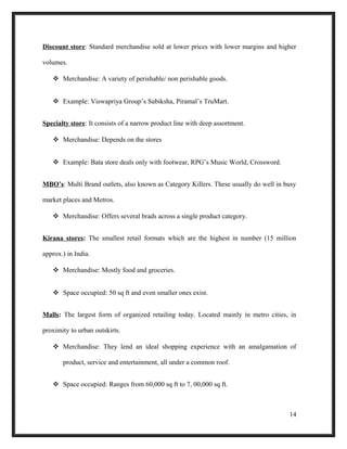 Discount store: Standard merchandise sold at lower prices with lower margins and higher
volumes.
 Merchandise: A variety of perishable/ non perishable goods.
 Example: Viswapriya Group’s Subiksha, Piramal’s TruMart.
Specialty store: It consists of a narrow product line with deep assortment.
 Merchandise: Depends on the stores
 Example: Bata store deals only with footwear, RPG’s Music World, Crossword.
MBO’s: Multi Brand outlets, also known as Category Killers. These usually do well in busy
market places and Metros.
 Merchandise: Offers several brads across a single product category.
Kirana stores: The smallest retail formats which are the highest in number (15 million
approx.) in India.
 Merchandise: Mostly food and groceries.
 Space occupied: 50 sq ft and even smaller ones exist.
Malls: The largest form of organized retailing today. Located mainly in metro cities, in
proximity to urban outskirts.
 Merchandise: They lend an ideal shopping experience with an amalgamation of
product, service and entertainment, all under a common roof.
 Space occupied: Ranges from 60,000 sq ft to 7, 00,000 sq ft.
14
 