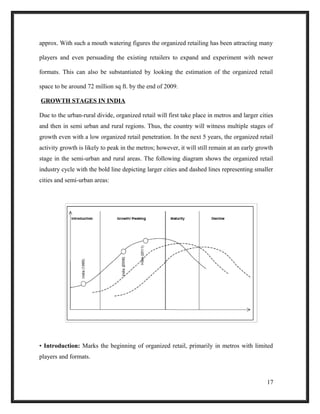 approx. With such a mouth watering figures the organized retailing has been attracting many
players and even persuading the existing retailers to expand and experiment with newer
formats. This can also be substantiated by looking the estimation of the organized retail
space to be around 72 million sq ft. by the end of 2009.
GROWTH STAGES IN INDIA
Due to the urban-rural divide, organized retail will first take place in metros and larger cities
and then in semi urban and rural regions. Thus, the country will witness multiple stages of
growth even with a low organized retail penetration. In the next 5 years, the organized retail
activity growth is likely to peak in the metros; however, it will still remain at an early growth
stage in the semi-urban and rural areas. The following diagram shows the organized retail
industry cycle with the bold line depicting larger cities and dashed lines representing smaller
cities and semi-urban areas:
• Introduction: Marks the beginning of organized retail, primarily in metros with limited
players and formats.
17
 