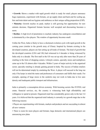 • Growth: Shows a market with rapid growth which is ready for retail; players announce
huge expansions, experiment with formats, set up supply chain and back-end for scaling up,
hire and train talent and use hygiene and ambience as their unique selling proposition (USP).
• Maturity: Growth reaches its peak; market is still growing but opportunities for new
entrants decrease. Organized formats become well accepted and discounting becomes a
norm.
• Decline: A high level of penetration is reached; industry has undergone consolidation and
is dominated by a few players. The window of opportunity becomes small.
Unlike the West, India is likely to have a shortened evolution cycle with rapid growth in the
coming years (similar to the growth story of China). Inspired by formats existing in the
developed countries, players are fast setting up all kinds of formats. The kind of growth that
the developed countries (USA and UK) had witnessed in 4 decades is being witnessed by
India only in a decade. The first mall in the US was set up only after more than 20 years of
retailing in the form of shopping centers. Lifestyle centers, specialty stores and multiplexes
came up in the US almost after 4 decades. Within 5 years of major activity in the organized
sector, specialty retailing is already gaining ground in India. The success of Indian retailers
will not be determined simply by emulating the West. A player will succeed in the long run
only if he keeps in mind the tastes and preferences of consumers and fulfils their needs. For
example, opening of large stores in the outskirts may not work in India due to low auto
density and inadequate public transport and infrastructure.
India is primarily a consumption driven economy. With booming sectors like IT/ITES, real
estate, financial services, etc, the country is witnessing both high affordability and
willingness to spend at present. Organized retail has considerably grown only in the last 3-4
years. It is believed that the organized retail industry is currently in a growth stage due to the
following reasons:
• Players are experimenting with formats, markets and products and are succeeding in almost
all new ventures
• There is room for more players and formats; large domestic and international players are
announcing new plans
18
 