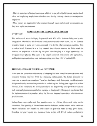 • There is a shortage of trained manpower, which is being solved by hiring and training local
talent and employing people from related sectors, thereby creating a balance with expatriate
employees
• Most players are tapping the value segment through super markets and hypermarkets, as
they have higher success rates.
ANALYSIS OF THE INDIAN RETAIL SECTOR
OVERVIEW
The Indian retail sector is highly fragmented with 97% of its business being run by the
unorganized retailers like the traditional family run stores and corner stores. The 3% share of
organized retail is quite low when compared even to the other emerging countries. The
organized retail however is at a very nascent stage though attempts are being made to
increase its proportion to 9-10% by the year 2010 bringing in a huge opportunity for
prospective new players. The sector is the largest source of employment after agriculture,
and has deep penetration into rural India generating more than 10% of India's GDP.
THE EVOLUTION OF THE INDIAN CUSTOMER
In the past few years the whole concept of shopping has been altered in terms of format and
consumer buying behavior. With the increasing urbanization, the Indian consumer is
emerging as more trend-conscious. There has also been a shift from price considerations to
designs and quality as there is a greater focus on looking and feeling good (apparel as well as
fitness). At the same time, the Indian consumer is not beguiled by retail products which are
high on price but commensurately low on value or functionality. However, it can be said that
the Indian consumer is a paradox, where the discount shopper loyalty takes a backseat over
price discounts.
Indians have grown richer and thus spending more on vehicles, phones and eating out in
restaurants. The spending is focused more outside the homes, unlike in other Asian countries
where consumers have tended to spend more on personal items as they grow richer.
Spending on luxury goods have increased twice as fast with 2/3 of India's population is
19
 