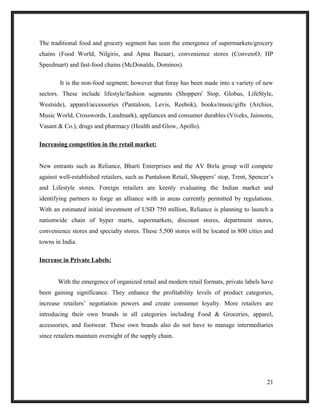 The traditional food and grocery segment has seen the emergence of supermarkets/grocery
chains (Food World, Nilgiris, and Apna Bazaar), convenience stores (ConveniO, HP
Speedmart) and fast-food chains (McDonalds, Dominos).
It is the non-food segment; however that foray has been made into a variety of new
sectors. These include lifestyle/fashion segments (Shoppers' Stop, Globus, LifeStyle,
Westside), apparel/accessories (Pantaloon, Levis, Reebok), books/music/gifts (Archies,
Music World, Crosswords, Landmark), appliances and consumer durables (Viveks, Jainsons,
Vasant & Co.), drugs and pharmacy (Health and Glow, Apollo).
Increasing competition in the retail market:
New entrants such as Reliance, Bharti Enterprises and the AV Birla group will compete
against well-established retailers, such as Pantaloon Retail, Shoppers’ stop, Trent, Spencer’s
and Lifestyle stores. Foreign retailers are keenly evaluating the Indian market and
identifying partners to forge an alliance with in areas currently permitted by regulations.
With an estimated initial investment of USD 750 million, Reliance is planning to launch a
nationwide chain of hyper marts, supermarkets, discount stores, department stores,
convenience stores and specialty stores. These 5,500 stores will be located in 800 cities and
towns in India.
Increase in Private Labels:
With the emergence of organized retail and modern retail formats, private labels have
been gaining significance. They enhance the profitability levels of product categories,
increase retailers’ negotiation powers and create consumer loyalty. More retailers are
introducing their own brands in all categories including Food & Groceries, apparel,
accessories, and footwear. These own brands also do not have to manage intermediaries
since retailers maintain oversight of the supply chain.
21
 