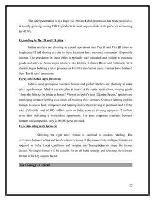 The label penetration is in a huge rise. Private Label penetration has been on a rise. It
is mainly growing among FMCG products in most supermarkets with groceries accounting
for 45.9%.
Expanding to Tier II and III cities:
Indian retailers are planning to extend operations into Tier II and Tier III cities as
heightened IT off shoring activity in these locations have increased consumers’ disposable
income. The population in these cities is typically well educated and willing to purchase
goods and services. Some major retailers, like Globus, Reliance Retail and Pantaloon, have
already begun building a retail presence in Tier III cities before many retailers have finalized
their Tier II retail operations.
Foray into Retail Agri-Business:
India’s most prestigious business houses and global retailers are planning to enter
retail agri-business. Market entrants plan to invest in the entire value chain, moving goods
“from the farm to the fridge at home.” Viewed as India’s next “Sunrise Sector,” retailers are
employing contract farming as a means of boosting their ventures. Contract farming enables
farmers to access land, manpower and farming skill without having to purchase land. Of the
total Cultivable land of 400 million acres in India, contract farming represents 7 million
acres thus indicating a tremendous opportunity. For pure corporate contracts between
farmers and companies, only 2, 00,000 acres are used.
Experimenting with formats:
Selecting the right retail format is essential in modern retailing. The
difference between urban and rural customers is one of the reasons why multiple formats are
required in India. Local conditions and insights into buying-behavior shape the format
choice. No single format will be suitable for an all India strategy and selecting the relevant
format is the key success factor.
Technology in Retail
22
 