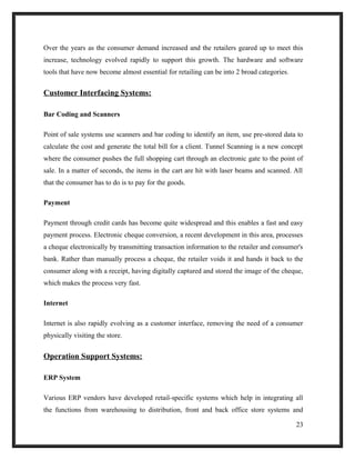 Over the years as the consumer demand increased and the retailers geared up to meet this
increase, technology evolved rapidly to support this growth. The hardware and software
tools that have now become almost essential for retailing can be into 2 broad categories.
Customer Interfacing Systems:
Bar Coding and Scanners
Point of sale systems use scanners and bar coding to identify an item, use pre-stored data to
calculate the cost and generate the total bill for a client. Tunnel Scanning is a new concept
where the consumer pushes the full shopping cart through an electronic gate to the point of
sale. In a matter of seconds, the items in the cart are hit with laser beams and scanned. All
that the consumer has to do is to pay for the goods.
Payment
Payment through credit cards has become quite widespread and this enables a fast and easy
payment process. Electronic cheque conversion, a recent development in this area, processes
a cheque electronically by transmitting transaction information to the retailer and consumer's
bank. Rather than manually process a cheque, the retailer voids it and hands it back to the
consumer along with a receipt, having digitally captured and stored the image of the cheque,
which makes the process very fast.
Internet
Internet is also rapidly evolving as a customer interface, removing the need of a consumer
physically visiting the store.
Operation Support Systems:
ERP System
Various ERP vendors have developed retail-specific systems which help in integrating all
the functions from warehousing to distribution, front and back office store systems and
23
 