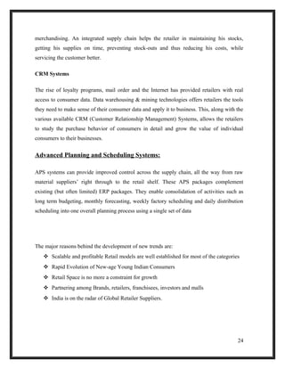 merchandising. An integrated supply chain helps the retailer in maintaining his stocks,
getting his supplies on time, preventing stock-outs and thus reducing his costs, while
servicing the customer better.
CRM Systems
The rise of loyalty programs, mail order and the Internet has provided retailers with real
access to consumer data. Data warehousing & mining technologies offers retailers the tools
they need to make sense of their consumer data and apply it to business. This, along with the
various available CRM (Customer Relationship Management) Systems, allows the retailers
to study the purchase behavior of consumers in detail and grow the value of individual
consumers to their businesses.
Advanced Planning and Scheduling Systems:
APS systems can provide improved control across the supply chain, all the way from raw
material suppliers’ right through to the retail shelf. These APS packages complement
existing (but often limited) ERP packages. They enable consolidation of activities such as
long term budgeting, monthly forecasting, weekly factory scheduling and daily distribution
scheduling into one overall planning process using a single set of data
The major reasons behind the development of new trends are:
 Scalable and profitable Retail models are well established for most of the categories
 Rapid Evolution of New-age Young Indian Consumers
 Retail Space is no more a constraint for growth
 Partnering among Brands, retailers, franchisees, investors and malls
 India is on the radar of Global Retailer Suppliers.
24
 
