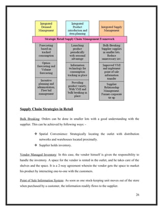 Supply Chain Strategies in Retail
Bulk Breaking: Orders can be done in smaller lots with a good understanding with the
supplier. This can be achieved by following ways: -
 Spatial Convenience: Strategically locating the outlet with distribution
networks and warehouses located proximally.
 Supplier holds inventory.
Vendor Managed Inventory: In this case, the vendor himself is given the responsibility to
handle the inventory. A space for the vendor is rented in the outlet, and he takes care of the
shelves and the space. It is a 2-way agreement wherein the vendor gets the space to market
his product by interacting one-to-one with the customers.
Point of Sale Information System: As soon as one stock-keeping unit moves out of the store
when purchased by a customer, the information readily flows to the supplier.
26
 