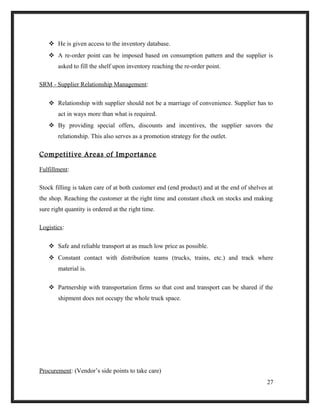  He is given access to the inventory database.
 A re-order point can be imposed based on consumption pattern and the supplier is
asked to fill the shelf upon inventory reaching the re-order point.
SRM - Supplier Relationship Management:
 Relationship with supplier should not be a marriage of convenience. Supplier has to
act in ways more than what is required.
 By providing special offers, discounts and incentives, the supplier savors the
relationship. This also serves as a promotion strategy for the outlet.
Competitive Areas of Importance
Fulfillment:
Stock filling is taken care of at both customer end (end product) and at the end of shelves at
the shop. Reaching the customer at the right time and constant check on stocks and making
sure right quantity is ordered at the right time.
Logistics:
 Safe and reliable transport at as much low price as possible.
 Constant contact with distribution teams (trucks, trains, etc.) and track where
material is.
 Partnership with transportation firms so that cost and transport can be shared if the
shipment does not occupy the whole truck space.
Procurement: (Vendor’s side points to take care)
27
 