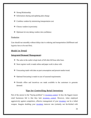  Strong Relationship
 Information sharing and updating plan change
 Combine vendors by minimizing transportation cost
 Choose vendors in proximity
 Optimum lot size taking vendors into confidence
Production:
Line should run smoothly without delays due to ordering and transportation (fulfillment and
logistics have to be met first).
Model in Detail
Integrated Demand Management:
 The sales in the outlet is kept track of bill after bill hour after hour.
 Store register work is made online and paper work is done with.
 Forecasting made with data on past consumption and present market trend.
 Optional forecasting is made in case of seasonal requirements.
 Periodic offers and incentives are made available to the customers to generate
demand.
Tips for Controlling Retail Inventory
Part of the answer to the "buying problem" is inventory control. In fact, the biggest reason
retail businesses fail is that they lack inventory control. However, when employed
aggressively against competitors, effective management of your inventory can be a lethal
weapon. Imagine doubling your inventory turnover rate (certainly not far-fetched with
28
 