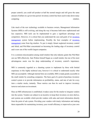 proper control): you could sell product at half the normal margin and still gross the same
amount of dollars in a given time period. Inventory control has been used to take down many
competing retailers.
Like much of the new technology available to business owners, Management Information
Systems (MIS) is still evolving, and along the way it becomes both more sophisticated and
less expensive. MIS tools can be implemented to gain a significant advantage over
competitors. However, it is critical that you understand the uses and goals of an inventory
management system before implementing. Possibly the best examples of inventory
management come from big retailers. To put it simply: Kmart neglected inventory control
and failed, and Wal-Mart concentrated on becoming the leading edge of inventory control
and is now one of the world's largest companies.
It is a common misconception among small retailers that only industry giants like Wal-Mart
can use MIS effectively. Sam Walton himself began as a small retailer, but one of his most
advantageous assets was his deep understanding of inventory control's importance.
MIS is commonly regarded as a daunting system to implement by those with limited
experience in this highly technical area, however it is critical to understand exactly what
MIS can accomplish. Although internal hires are available, MIS is made greatly accessible to
the small retailer by consulting companies. The basic goal of a point-of-purchase inventory
control system is to provide information on profitability, status, and rate of sale for every
item a retailer stocks, instantly. These metrics can then be used to improve inventory
turnover and return on investment.
Once an MIS infrastructure is established, it makes sense for the retailer to integrate vendors
into the system. Vendors are subject to an incentive to keep their inventory on store shelves,
and systems are available which provide vendors with sales and stock information directly
from the point of sale system. Providing your vendors with timely information and making
them responsible for maintaining inventory your overall efficiency is improved as your own
29
 