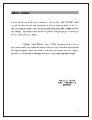 Acknowledgement
I would like to express my heartfelt gratitude to Professor Mrs. KRITI SWARUP, MIM
NOIDA for giving me this great opportunity to work on Scope of Growth in RETAIL
SECTOR during the period 2009-2011 in the context of GLOBAL RECESSION under her
able tutelage. I would like to thank her for her guidance during the project and taking out
time for me from her busy schedule.
This Final Project, 2009 as a part of PGDM Programme has given me an
opportunity to gather data without visiting the organization. This has brought encouragement
to complete the project. However with lot of dedication, concentration, hard work, support,
guidance, & assistance of concerned people has made it possible to complete the project.
PRIYANKA GUPTA
PGDM IV SEMESTER
2007-2009
3
 