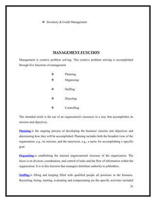  Inventory & Credit Management
MANAGEMENT FUNCTION
Management is creative problem solving. This creative problem solving is accomplished
through five functions of management
 Planning
 Organizing
 Staffing
 Directing
 Controlling
The intended result is the use of an organization's resources in a way that accomplishes its
mission and objectives.
Planning is the ongoing process of developing the business' mission and objectives and
determining how they will be accomplished. Planning includes both the broadest view of the
organization, e.g., its mission, and the narrowest, e.g., a tactic for accomplishing a specific
goal.
Organizing is establishing the internal organizational structure of the organization. The
focus is on division, coordination, and control of tasks and the flow of information within the
organization. It is in this function that managers distribute authority to jobholders.
Staffing is filling and keeping filled with qualified people all positions in the business.
Recruiting, hiring, training, evaluating and compensating are the specific activities included
31
 