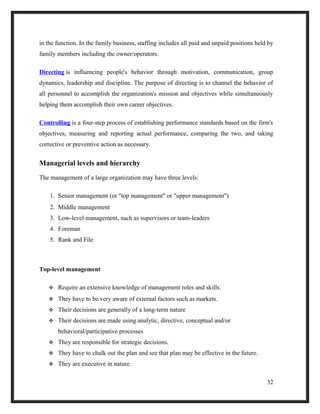 in the function. In the family business, staffing includes all paid and unpaid positions held by
family members including the owner/operators.
Directing is influencing people's behavior through motivation, communication, group
dynamics, leadership and discipline. The purpose of directing is to channel the behavior of
all personnel to accomplish the organization's mission and objectives while simultaneously
helping them accomplish their own career objectives.
Controlling is a four-step process of establishing performance standards based on the firm's
objectives, measuring and reporting actual performance, comparing the two, and taking
corrective or preventive action as necessary.
Managerial levels and hierarchy
The management of a large organization may have three levels:
1. Senior management (or "top management" or "upper management")
2. Middle management
3. Low-level management, such as supervisors or team-leaders
4. Foreman
5. Rank and File
Top-level management
 Require an extensive knowledge of management roles and skills.
 They have to be very aware of external factors such as markets.
 Their decisions are generally of a long-term nature
 Their decisions are made using analytic, directive, conceptual and/or
behavioral/participative processes
 They are responsible for strategic decisions.
 They have to chalk out the plan and see that plan may be effective in the future.
 They are executive in nature.
32
 