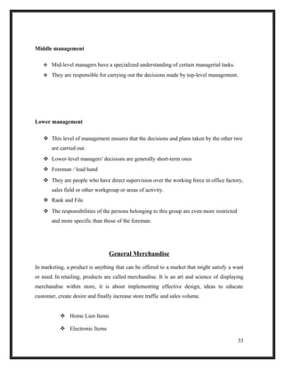 Middle management
 Mid-level managers have a specialized understanding of certain managerial tasks.
 They are responsible for carrying out the decisions made by top-level management.
Lower management
 This level of management ensures that the decisions and plans taken by the other two
are carried out.
 Lower-level managers' decisions are generally short-term ones
 Foreman / lead hand
 They are people who have direct supervision over the working force in office factory,
sales field or other workgroup or areas of activity.
 Rank and File
 The responsibilities of the persons belonging to this group are even more restricted
and more specific than those of the foreman.
General Merchandise
In marketing, a product is anything that can be offered to a market that might satisfy a want
or need. In retailing, products are called merchandise. It is an art and science of displaying
merchandise within store, it is about implementing effective design, ideas to educate
customer, create desire and finally increase store traffic and sales volume.
 Home Lien Items
 Electronic Items
33
 