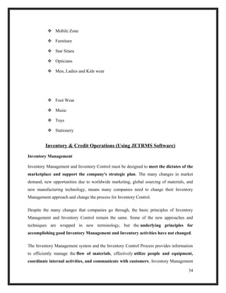  Mobile Zone
 Furniture
 Star Sitara
 Opticians
 Men, Ladies and Kids wear
 Foot Wear
 Music
 Toys
 Stationery
Inventory & Credit Operations (Using JETRMS Software)
Inventory Management
Inventory Management and Inventory Control must be designed to meet the dictates of the
marketplace and support the company's strategic plan. The many changes in market
demand, new opportunities due to worldwide marketing, global sourcing of materials, and
new manufacturing technology, means many companies need to change their Inventory
Management approach and change the process for Inventory Control.
Despite the many changes that companies go through, the basic principles of Inventory
Management and Inventory Control remain the same. Some of the new approaches and
techniques are wrapped in new terminology, but the underlying principles for
accomplishing good Inventory Management and Inventory activities have not changed.
The Inventory Management system and the Inventory Control Process provides information
to efficiently manage the flow of materials, effectively utilize people and equipment,
coordinate internal activities, and communicate with customers. Inventory Management
34
 