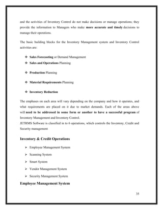 and the activities of Inventory Control do not make decisions or manage operations; they
provide the information to Managers who make more accurate and timely decisions to
manage their operations.
The basic building blocks for the Inventory Management system and Inventory Control
activities are:
 Sales Forecasting or Demand Management
 Sales and Operations Planning
 Production Planning
 Material Requirements Planning
 Inventory Reduction
The emphases on each area will vary depending on the company and how it operates, and
what requirements are placed on it due to market demands. Each of the areas above
will need to be addressed in some form or another to have a successful program of
Inventory Management and Inventory Control.
JETRMS Software is classified in to 6 operations, which controls the Inventory, Credit and
Security management
Inventory & Credit Operations
 Employee Management System
 Scanning System
 Smart System
 Vendor Management System
 Security Management System
Employee Management System
35
 
