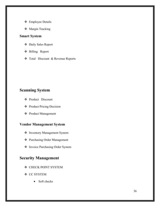  Employee Details
 Margin Tracking
Smart System
 Daily Sales Report
 Billing Report
 Total Discount & Revenue Reports
Scanning System
 Product Discount
 Product Pricing Decision
 Product Management
Vendor Management System
 Inventory Management System
 Purchasing Order Management
 Invoice Purchasing Order System
Security Management
 CHECK POINT SYSTEM
 CC SYSTEM
• Soft checks
36
 